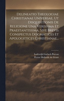 Delineatio Theologiae Christianae Universae, Ut Disquisitionis De Religione Una Verissima Et Praestantissima, Sive Brevis Conspectus Dogmatices Et Apologetices Christianae...