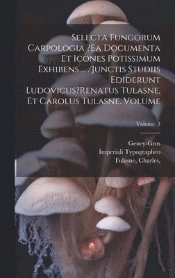 Selecta fungorum carpologia ?ea documenta et icones potissimum exhibens ... /Junctis studiis ediderunt Ludovicus?Renatus Tulasne, et Carolus Tulasne. Volume; Volume 3 1