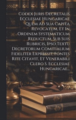 Codex Juris Decretalis Ecclesiae Hungaricae Quem Ad Sua Capita Revocatum, Et In Ordinem Systematicum Reductum, Sub Suis Rubricis, Ipso Textu Decretorum Comitialium Fideliter Expressit, Fontes Rite 1