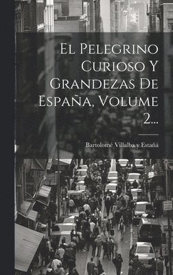 El Pelegrino Curioso Y Grandezas De Espaa, Volume 2... 1