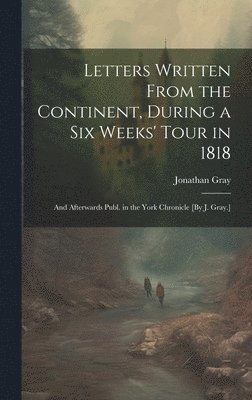 Jonathan Gray - Letters Written From the Continent, During a Six Weeks' Tour in 1818; and Afterwards Publ. in the York Chronicle [By J. Gray.], Inbunden