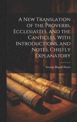 New Translation of the Proverbs, Ecclesiastes, and the Canticles, With Introductions, and Notes, Chiefly Explanatory
