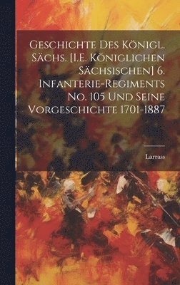 Geschichte Des Knigl. Schs. [I.E. Kniglichen Schsischen] 6. Infanterie-Regiments No. 105 Und Seine Vorgeschichte 1701-1887 1