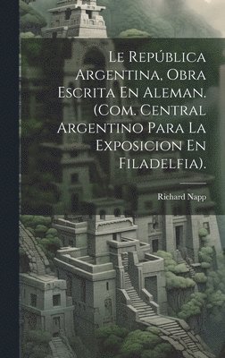 Richard Napp - Le República Argentina, Obra Escrita En Aleman. (Com. Central Argentino Para La Exposicion En Filadelfia)., Inbunden