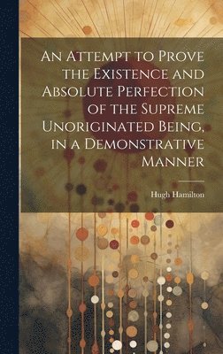 bokomslag An Attempt to Prove the Existence and Absolute Perfection of the Supreme Unoriginated Being, in a Demonstrative Manner