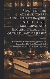 bokomslag Report of the Commissioners Appointed to Inquire Into the Civil, Municipal, and Ecclesiastical Laws of the Island of Jersey