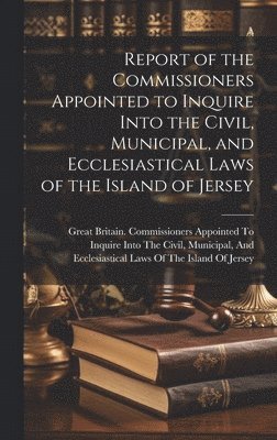 Report of the Commissioners Appointed to Inquire Into the Civil, Municipal, and Ecclesiastical Laws of the Island of Jersey 1