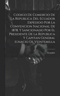 Codigo De Comercio De La Republica Del Ecuador Expedido Por La Convencion Nacional De 1878, Y Sancionado Por El Presidente De La Republica Y Capitan General Ignacio De Veintemilla 1