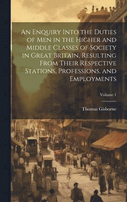 bokomslag An Enquiry Into the Duties of Men in the Higher and Middle Classes of Society in Great Britain, Resulting From Their Respective Stations, Professions, and Employments; Volume 1