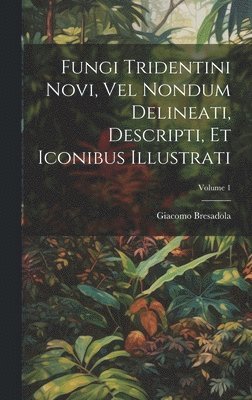 Fungi Tridentini Novi, Vel Nondum Delineati, Descripti, Et Iconibus Illustrati; Volume 1 1