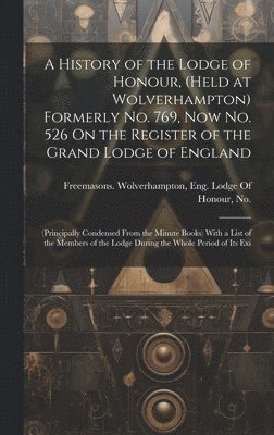 A History of the Lodge of Honour, (Held at Wolverhampton) Formerly No. 769, Now No. 526 On the Register of the Grand Lodge of England 1