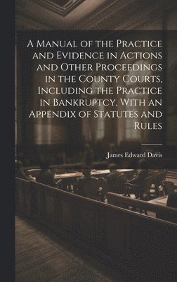 A Manual of the Practice and Evidence in Actions and Other Proceedings in the County Courts, Including the Practice in Bankruptcy, With an Appendix of Statutes and Rules 1