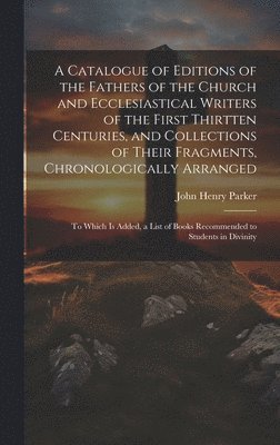 A Catalogue of Editions of the Fathers of the Church and Ecclesiastical Writers of the First Thirtten Centuries, and Collections of Their Fragments, Chronologically Arranged 1