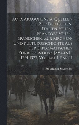 Acta Aragonensia, Quellen Zur Deutschen, Italienischen, Franzoesischen, Spanischen, Zur Kirchen-Und Kulturgeschichte Aus Der Diplomatischen Korrespondenz Jaymes Ii, 1291-1327, Volume 1, part 1