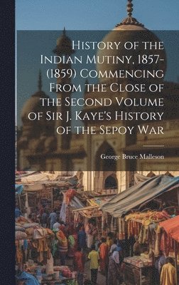 History of the Indian Mutiny, 1857-(1859) Commencing From the Close of the Second Volume of Sir J. Kaye's History of the Sepoy War 1