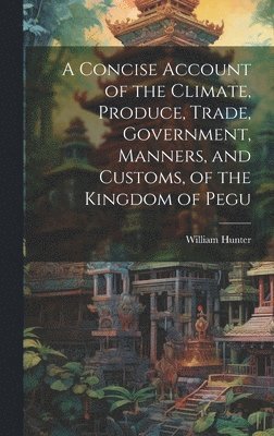 A Concise Account of the Climate, Produce, Trade, Government, Manners, and Customs, of the Kingdom of Pegu 1