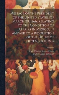 bokomslag Message of the President of the United States, of March 20, 1866, Relating to the Condition of Affairs in Mexico, in Answer to a Resolution of the House of December 11, 1865