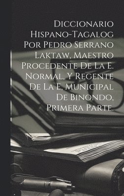 Diccionario Hispano-Tagalog Por Pedro Serrano Laktaw, Maestro Procedente De La E. Normal, Y Regente De La E, Municipal De Binondo, Primera Parte. 1