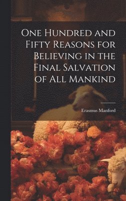 One Hundred and Fifty Reasons for Believing in the Final Salvation of All Mankind 1