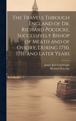 The Travels Through England of Dr. Richard Pococke, Successively Bishop of Meath and of Ossory, During 1750, 1751, and Later Years 1