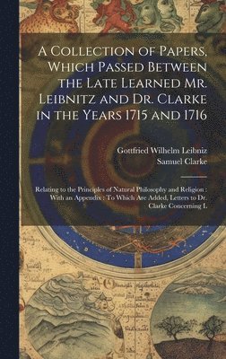 A Collection of Papers, Which Passed Between the Late Learned Mr. Leibnitz and Dr. Clarke in the Years 1715 and 1716 1