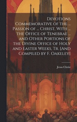 Devotions Commemorative of the ... Passion of ... Christ, With ... the Office of Tenebrae ... and Other Portions of the Divine Office of Holy and Easter Weeks, Tr. [And Compiled by F. Oakeley] 1