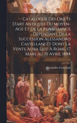 bokomslag Catalogue Des Objets D'art Antiques Du Moyen-Age Et De La Renaissance Dépendant De La Succession Alessandro Castellani Et Dont La Vente Aura Lieu À Rome, 17 Mars Au 10 Avril 1884