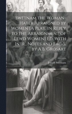 Swetnam the Woman-Hater Arraigned by Women [A Play, in Reply to the Arraignment of Lewd Women] Ed. With Intr., Notes and Fac-S. by A.B. Grosart 1