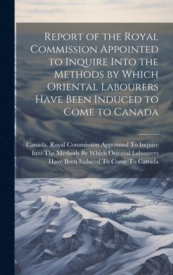 Report of the Royal Commission Appointed to Inquire Into the Methods by Which Oriental Labourers Have Been Induced to Come to Canada 1