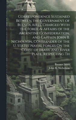 bokomslag Correspondence Sustained Between the Government of Buenos Aires, Charged With the Foreign Affairs of the Argentine Confederation, and Captain John B. Nicholson, Commander of the U. States' Naval