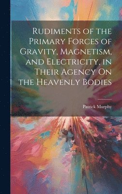 bokomslag Rudiments of the Primary Forces of Gravity, Magnetism, and Electricity, in Their Agency On the Heavenly Bodies