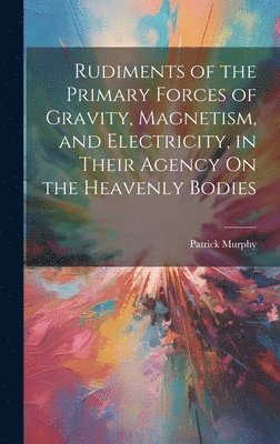 Rudiments of the Primary Forces of Gravity, Magnetism, and Electricity, in Their Agency On the Heavenly Bodies 1