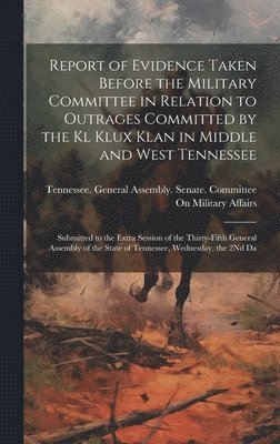 Report of Evidence Taken Before the Military Committee in Relation to Outrages Committed by the Kl Klux Klan in Middle and West Tennessee 1