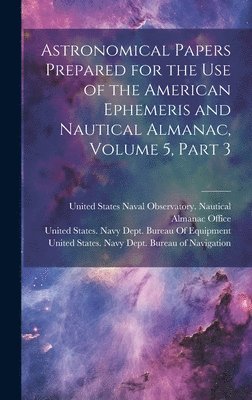 United States Navy Dept Bureau of N, United States Naval Observatory Naut, United States Navy Dept Bureau of E - Astronomical Papers Prepared for the Use of the American Ephemeris and Nautical Almanac, Volume 5, part 3, Inbunden