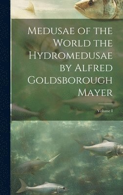 Medusae of the World the Hydromedusae by Alfred Goldsborough Mayer; Volume I 1