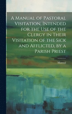 bokomslag A Manual of Pastoral Visitation, Intended for the Use of the Clergy in Their Visitation of the Sick and Afflicted, by a Parish Priest