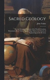 bokomslag Sacred Geology; Or, the Scriptural Account of the World's Creation Maintained [By J. Tudor. Papers, Orig. Publ in the Church of England Quarterly Review]