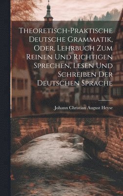 Theoretisch-Praktische Deutsche Grammatik, Oder, Lehrbuch Zum Reinen Und Richtigen Sprechen, Lesen Und Schreiben Der Deutschen Sprache