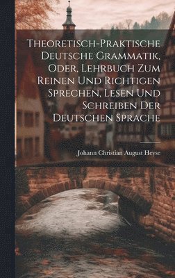 Theoretisch-Praktische Deutsche Grammatik, Oder, Lehrbuch Zum Reinen Und Richtigen Sprechen, Lesen Und Schreiben Der Deutschen Sprache 1