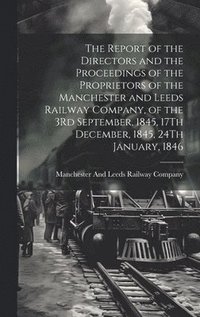 bokomslag The Report of the Directors and the Proceedings of the Proprietors of the Manchester and Leeds Railway Company, of the 3Rd September, 1845, 17Th December, 1845, 24Th January, 1846
