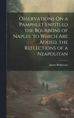 Observations On a Pamphlet Entitled the Bourbons of Naples. to Which Are Added, the Reflections of a Neapolitan 1