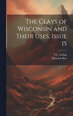 Heinrich Ries, F L Gallup, F. L. Gallup, F L. Gallup - Clays of Wisconsin and Their Uses, Issue 15, Inbunden