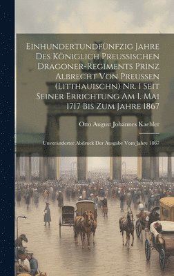 Einhundertundfnfzig Jahre Des Kniglich Preussischen Dragoner-Regiments Prinz Albrecht Von Preussen (Litthauischn) Nr. 1 Seit Seiner Errichtung Am 1. Mai 1717 Bis Zum Jahre 1867 1