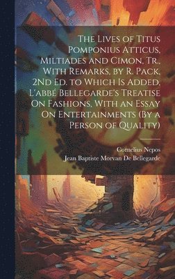 The Lives of Titus Pomponius Atticus, Miltiades and Cimon, Tr., With Remarks, by R. Pack, 2Nd Ed. to Which Is Added, L'abb Bellegarde's Treatise On Fashions, With an Essay On Entertainments (By a 1