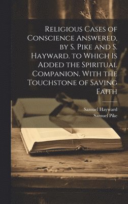 Religious Cases of Conscience Answered, by S. Pike and S. Hayward. to Which Is Added the Spiritual Companion. With the Touchstone of Saving Faith 1