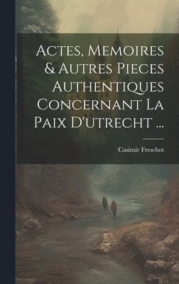 Actes, Memoires & Autres Pieces Authentiques Concernant La Paix D'utrecht ... 1