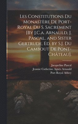 Les Constitutions Du Monastère De Port-Royal Du S. Sacrement [By J.C.a. Arnauld, J. Pascal, and Sister Gertrude, Ed. by S.J. Du Cambout De Pont-Château].