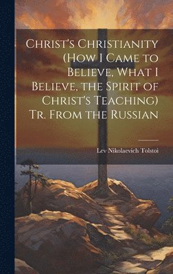 Christ's Christianity (How I Came to Believe, What I Believe, the Spirit of Christ's Teaching) Tr. From the Russian 1