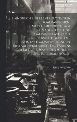 Handbuch Der Elektrolytischen (Galvanischen) Metallniederschläge (Galvanostegie Und Galvanoplastik) Mit Berücksichtigung Der Kontaktgalvanisierungen, Eintauchverfahren, Des Färbens Der Metalle, Sowie Der Schleif- Und Poliermethoden