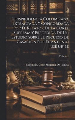 Jurisprudencia Colombiana Extractada Y Concordada Por El Relator De La Corte Suprema Y Precedida De Un Estudio Sobre El Recurso De Casacin Por El Antonio Jus Uribe; Volume 1 1